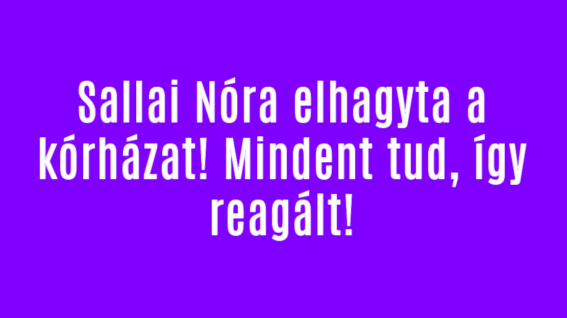 Sallai Nóra elhagyta a kórházat! Mindent tud, így reagált!